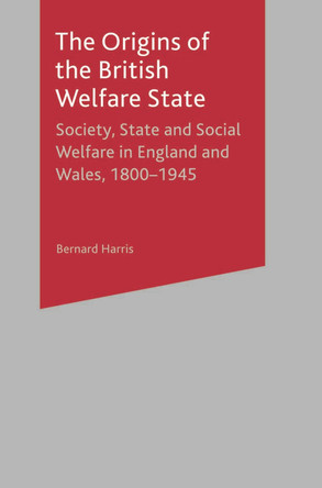 The Origins of the British Welfare State: Society, State and Social Welfare in England and Wales, 1800-1945 by Bernard Harris 9780333649985