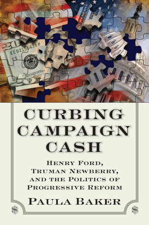 Curbing Campaign Cash: Henry Ford, Truman Newberry and the Politics of Progressive Reform by Paul Baker 9780700618637