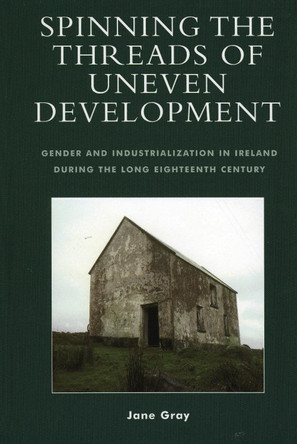 Spinning the Threads of Uneven Development: Gender and Industrialization in Ireland During the Long Eighteenth Century by Jane Gray 9780739109472