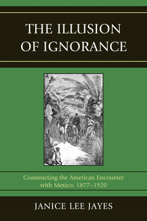 The Illusion of Ignorance: Constructing the American Encounter with Mexico, 1877-1920 by Janice Lee Jayes 9780761853541