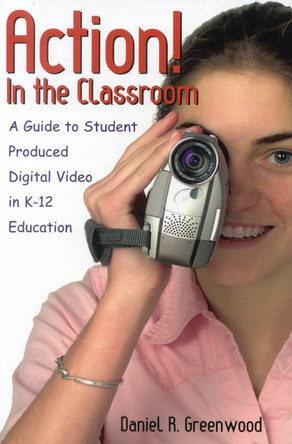 Action! In the Classroom: A Guide to Student Produced Digital Video in K-12 Education by Daniel R. Greenwood 9780810846623