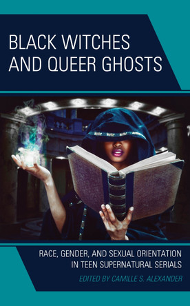 Black Witches and Queer Ghosts: Race, Gender, and Sexual Orientation in Teen Supernatural Serials by Camille S Alexander 9781666926750