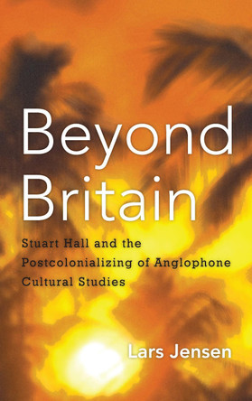 Beyond Britain: Stuart Hall and the Postcolonializing of Anglophone Cultural Studies by Lars Jensen 9781783481460