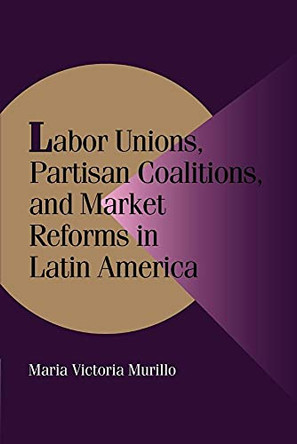 Labor Unions, Partisan Coalitions, and Market Reforms in Latin America by Maria Victoria Murillo 9780521785556
