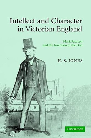 Intellect and Character in Victorian England: Mark Pattison and the Invention of the Don by H. S. Jones 9780521876056