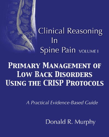 Clinical Reasoning in Spine Pain. Volume I: Primary Management of Low Back Disorders Using the CRISP Protocols by Donald R Murphy 9780615888576
