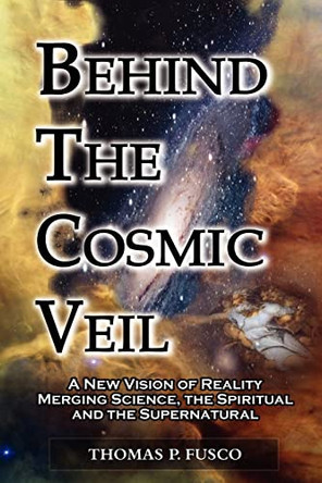 Behind the Cosmic Veil: A New Vision of Reality Merging Science, the Spiritual and the Supernatural by Thomas P Fusco 9780983766308