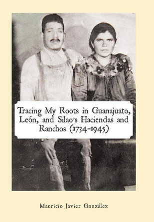 Tracing My Roots in Guanajuato, Leï¿½n, and Silao's Haciendas and Ranchos (1734-1945) by Mauricio Javier Gonzalez 9781506518879