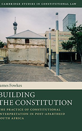 Building the Constitution: The Practice of Constitutional Interpretation in Post-Apartheid South Africa by James Fowkes 9781107124097