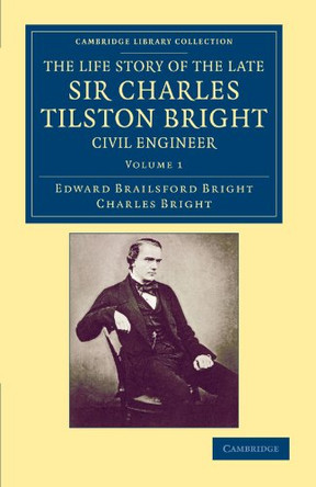 The Life Story of the Late Sir Charles Tilston Bright, Civil Engineer: With Which is Incorporated the Story of the Atlantic Cable, and the First Telegraph to India and the Colonies by Edward Brailsford Bright 9781108052887