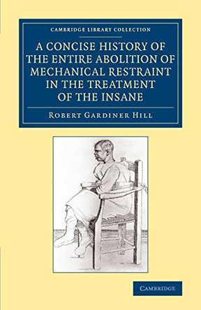 A Concise History of the Entire Abolition of Mechanical Restraint in the Treatment of the Insane: And of the Introduction, Success, and Final Triumph of the Non-Restraint System by Robert Gardiner Hill 9781108081740