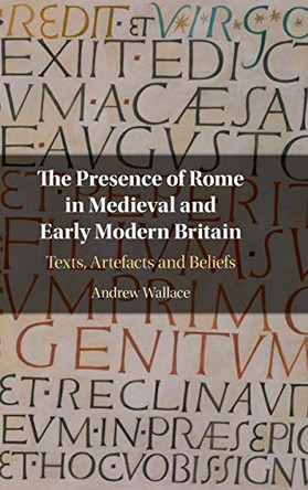 The Presence of Rome in Medieval and Early Modern Britain: Texts, Artefacts and Beliefs by Andrew Wallace 9781108496100