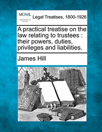 A Practical Treatise on the Law Relating to Trustees: Their Powers, Duties, Privileges and Liabilities. by Consultant Surgeon James Hill 9781240020140