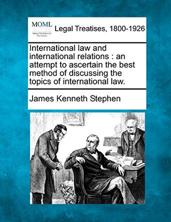 International Law and International Relations: An Attempt to Ascertain the Best Method of Discussing the Topics of International Law. by James Kenneth Stephen 9781240035250