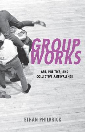 Group Works: Art, Politics, and Collective Ambivalence by Ethan Philbrick