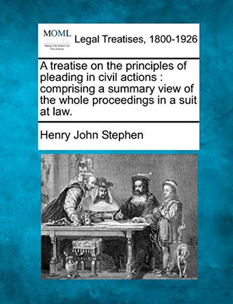 A Treatise on the Principles of Pleading in Civil Actions: Comprising a Summary View of the Whole Proceedings in a Suit at Law. by Henry John Stephen 9781240046287