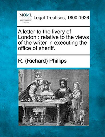 A Letter to the Livery of London: Relative to the Views of the Writer in Executing the Office of Sheriff. by R (Richard) Phillips 9781240051755