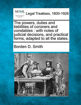 The Powers, Duties and Liabilities of Coroners and Constables: With Notes of Judicial Decisions, and Practical Forms, Adapted to All the States. by Borden D Smith 9781240114207