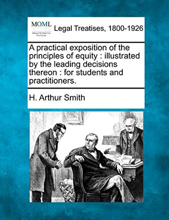 A Practical Exposition of the Principles of Equity: Illustrated by the Leading Decisions Thereon: For Students and Practitioners. by H Arthur Smith 9781240126187