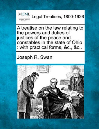A Treatise on the Law Relating to the Powers and Duties of Justices of the Peace and Constables in the State of Ohio: With Practical Forms, &C., &C.. by Joseph R Swan 9781240148134