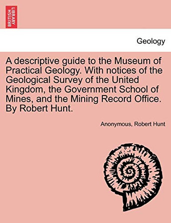 A Descriptive Guide to the Museum of Practical Geology. with Notices of the Geological Survey of the United Kingdom, the Government School of Mines, and the Mining Record Office. by Robert Hunt. by Anonymous 9781240918232