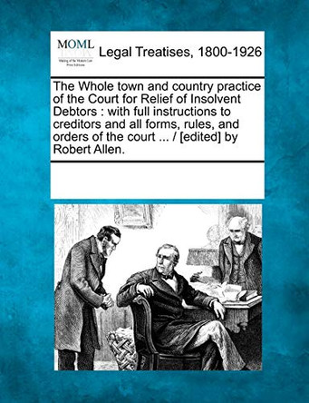 The Whole Town and Country Practice of the Court for Relief of Insolvent Debtors: With Full Instructions to Creditors and All Forms, Rules, and Orders of the Court ... / [Edited] by Robert Allen. by Multiple Contributors 9781241089238