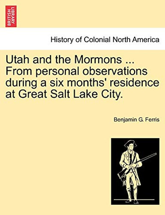 Utah and the Mormons ... from Personal Observations During a Six Months' Residence at Great Salt Lake City. by Benjamin G Ferris 9781241314231