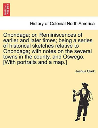 Onondaga; Or, Reminiscences of Earlier and Later Times; Being a Series of Historical Sketches Relative to Onondaga; With Notes on the Several Towns in the County, and Oswego. [With Portraits and a Map.] by Joshua Clark 9781241319243