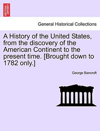 A History of the United States, from the Discovery of the American Continent to the Present Time. [Brought Down to 1782 Only.] by George Bancroft 9781241549091