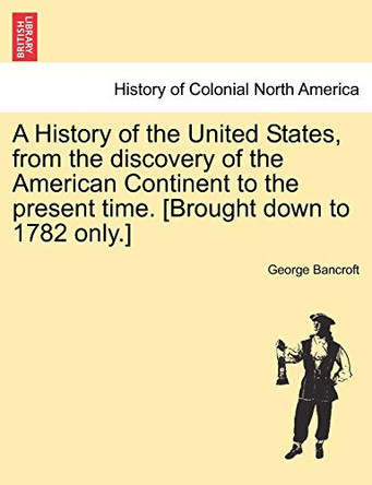 A History of the United States, from the Discovery of the American Continent to the Present Time. [Brought Down to 1782 Only.] Vol.I by George Bancroft 9781241556402