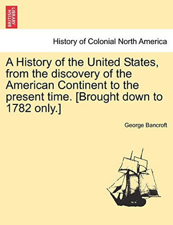 A History of the United States, from the Discovery of the American Continent to the Present Time. [Brought Down to 1782 Only.] by George Bancroft 9781241558208