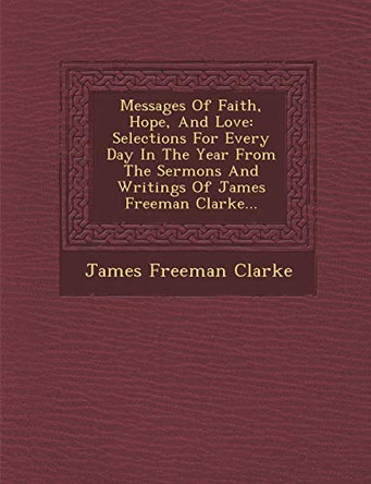 Messages of Faith, Hope, and Love: Selections for Every Day in the Year from the Sermons and Writings of James Freeman Clarke... by James Freeman Clarke 9781249968719