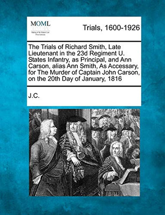 The Trials of Richard Smith, Late Lieutenant in the 23d Regiment U. States Infantry, as Principal, and Ann Carson, Alias Ann Smith, as Accessary, for the Murder of Captain John Carson, on the 20th Day of January, 1816 by J C 9781275089297