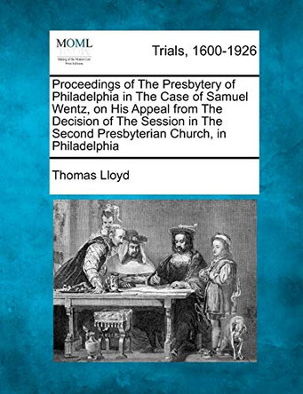Proceedings of the Presbytery of Philadelphia in the Case of Samuel Wentz, on His Appeal from the Decision of the Session in the Second Presbyterian Church, in Philadelphia by Thomas Lloyd 9781275094406