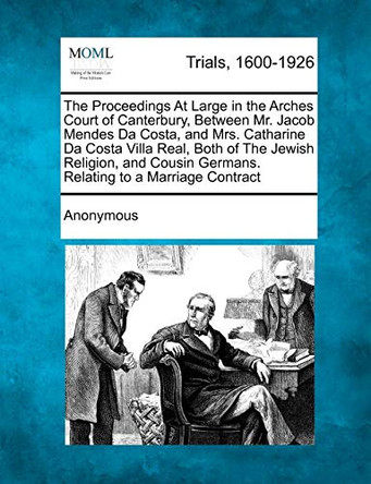 The Proceedings at Large in the Arches Court of Canterbury, Between Mr. Jacob Mendes Da Costa, and Mrs. Catharine Da Costa Villa Real, Both of the Jewish Religion, and Cousin Germans. Relating to a Marriage Contract by Anonymous 9781275096110