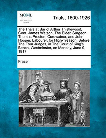 The Trials at Bar of Arthur Thistlewood, Gent. James Watson, the Elder, Surgeon, Thomas Preston, Cordwainer, and John Hooper, Labourer, for High-Treas by Fraser 9781275516373