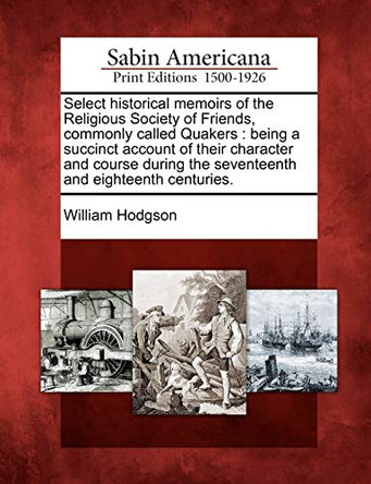 Select Historical Memoirs of the Religious Society of Friends, Commonly Called Quakers: Being a Succinct Account of Their Character and Course During the Seventeenth and Eighteenth Centuries. by William Hodgson 9781275675483