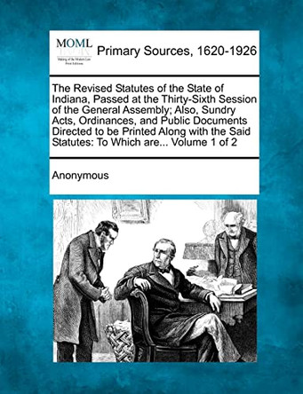 The Revised Statutes of the State of Indiana, Passed at the Thirty-Sixth Session of the General Assembly; Also, Sundry Acts, Ordinances, and Public Do by Anonymous 9781277096569