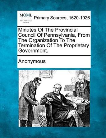 Minutes of the Provincial Council of Pennsylvania, from the Organization to the Termination of the Proprietary Government. by Anonymous 9781277097771