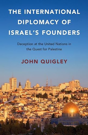 The International Diplomacy of Israel's Founders: Deception at the United Nations in the Quest for Palestine by John Quigley 9781316503553