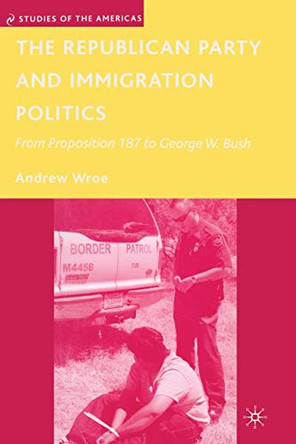 The Republican Party and Immigration Politics: From Proposition 187 to George W. Bush by Andrew Wroe 9781349370115