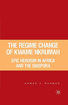 The Regime Change of Kwame Nkrumah: Epic Heroism in Africa and the Diaspora by A. Rahman 9781349529032