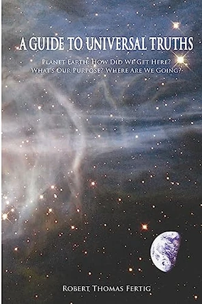 A Guide To Universal Truths: Planet Earth: How did we get here? What is our purpose? Where are we going? by Robert Thomas Fertig 9781419657818