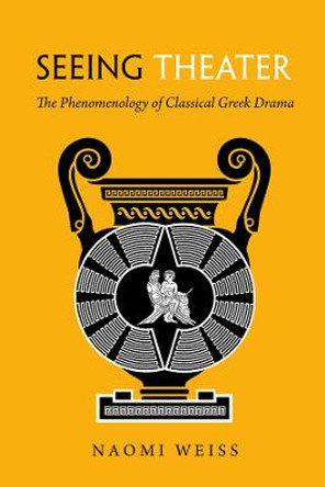 Seeing Theater: The Phenomenology of Classical Greek Drama by Naomi Weiss