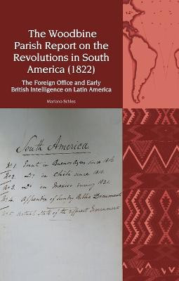 The Woodbine Parish Report on the Revolutions in South America (1822): The Foreign Office and Early British Intelligence on Latin America by Mariano Martín Schlez