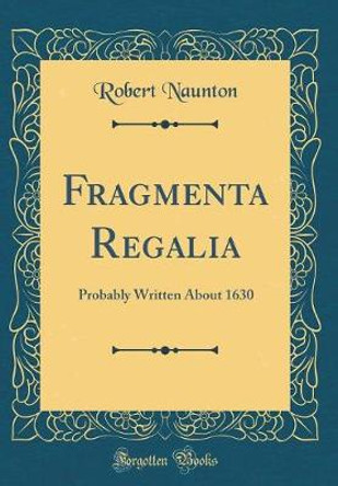 Fragmenta Regalia: Probably Written about 1630 (Classic Reprint) by Robert Naunton