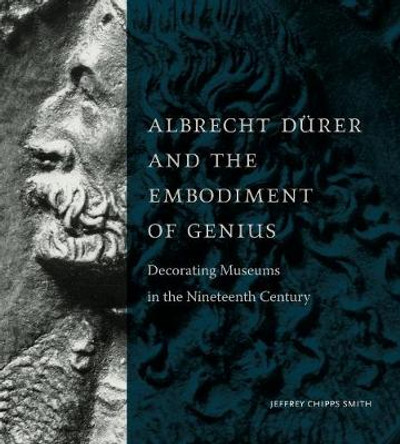 Albrecht Dürer and the Embodiment of Genius: Decorating Museums in the Nineteenth Century by Jeffrey Chipps Smith