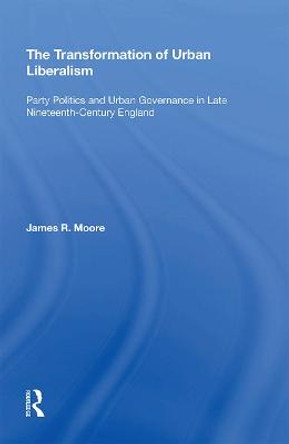 The Transformation of Urban Liberalism: Party Politics and Urban Governance in Late Nineteenth-Century England by James R Moore