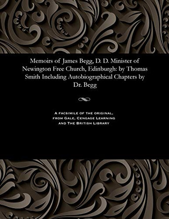 Memoirs of James Begg, D. D. Minister of Newington Free Church, Edinburgh: By Thomas Smith Including Autobiographical Chapters by Dr. Begg by Thomas Smith 9781535807265