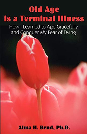 Old Age is a Terminal Illness: How I learned to Age Gracefully and Conquer my Fear of Dying by Alma H Bond 9781581129045